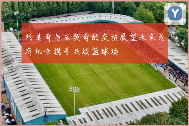 约基奇与东契奇的友谊展望未来或有机会携手共战篮球场
