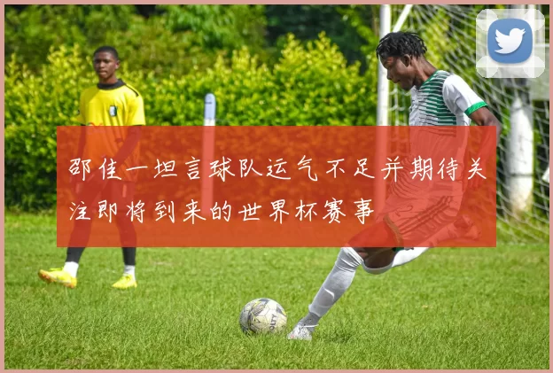 邵佳一坦言球队运气不足并期待关注即将到来的世界杯赛事