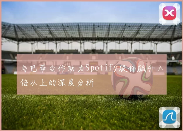 与巴萨合作助力Spotify股价飙升六倍以上的深度分析