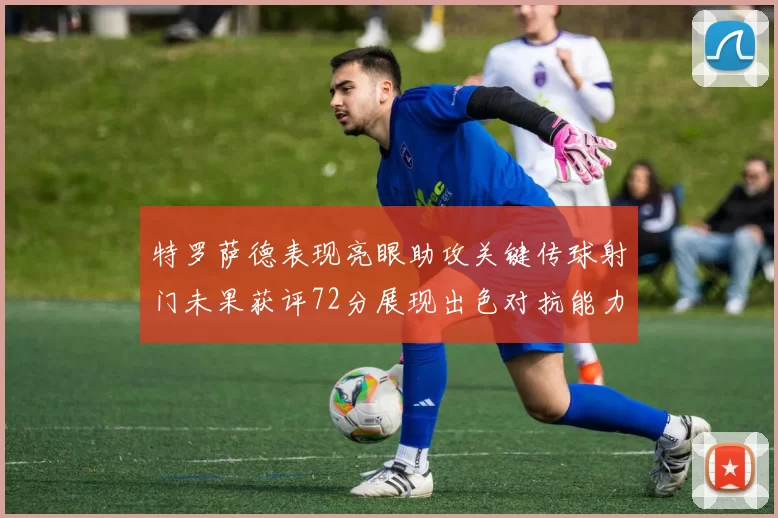 特罗萨德表现亮眼助攻关键传球射门未果获评72分展现出色对抗能力