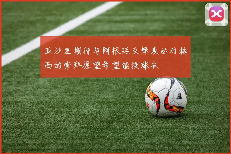 亚沙里期待与阿根廷交锋表达对梅西的崇拜愿望希望能换球衣
