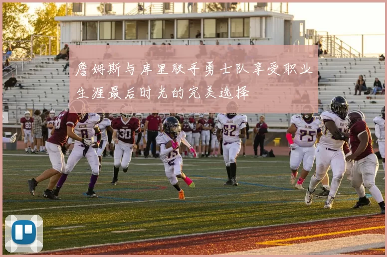 詹姆斯与库里联手勇士队享受职业生涯最后时光的完美选择