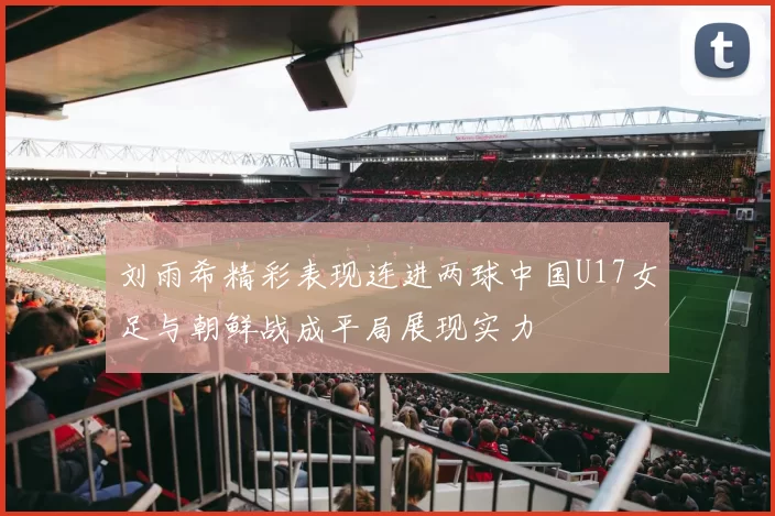 刘雨希精彩表现连进两球中国U17女足与朝鲜战成平局展现实力