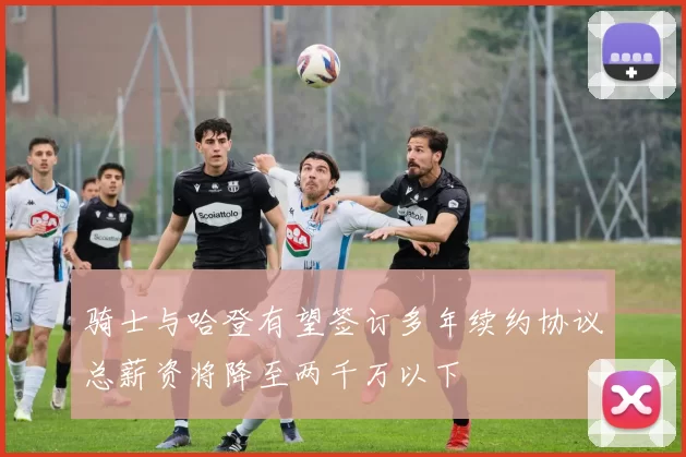 骑士与哈登有望签订多年续约协议总薪资将降至两千万以下
