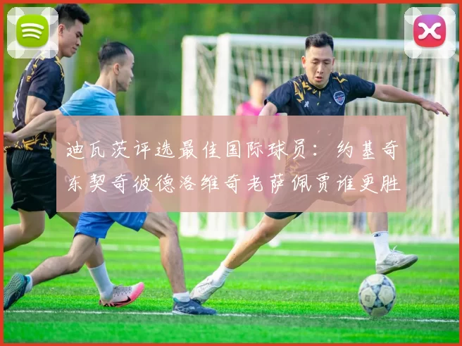 迪瓦茨评选最佳国际球员：约基奇东契奇彼德洛维奇老萨佩贾谁更胜一筹