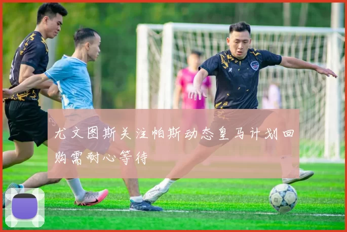 尤文图斯关注帕斯动态皇马计划回购需耐心等待