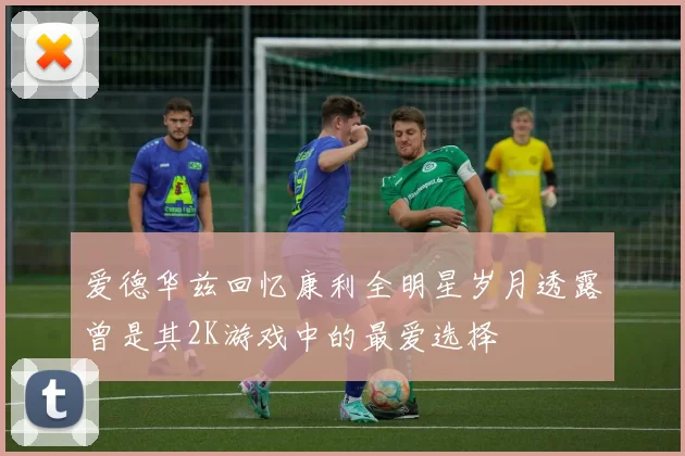爱德华兹回忆康利全明星岁月透露曾是其2K游戏中的最爱选择