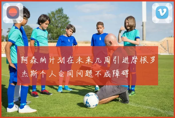 阿森纳计划在未来几周引进摩根罗杰斯个人合同问题不成障碍