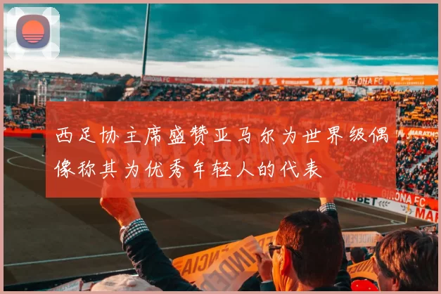 西足协主席盛赞亚马尔为世界级偶像称其为优秀年轻人的代表