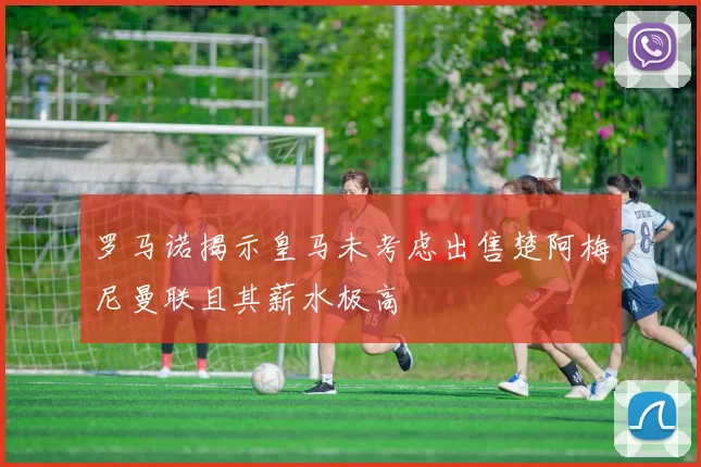 罗马诺揭示皇马未考虑出售楚阿梅尼曼联且其薪水极高