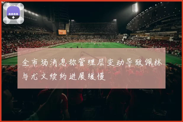 全市场消息称管理层变动导致佩林与尤文续约进展缓慢