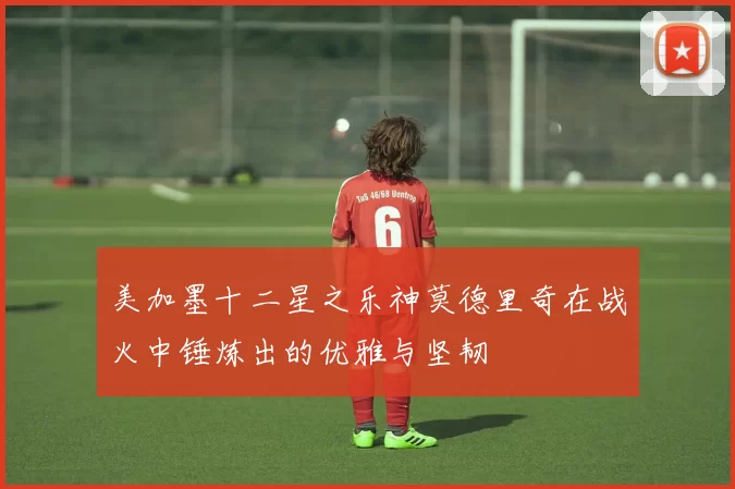 美加墨十二星之乐神莫德里奇在战火中锤炼出的优雅与坚韧