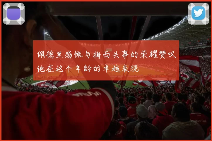 佩德里感慨与梅西共事的荣耀赞叹他在这个年龄的卓越表现