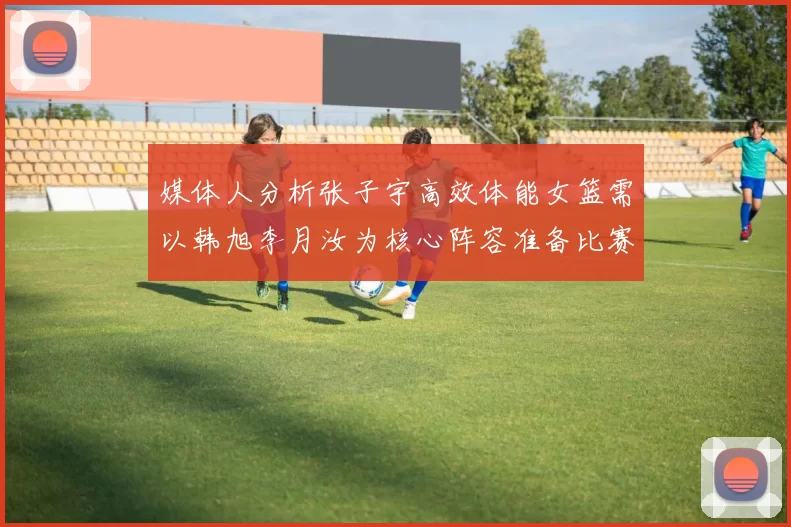 媒体人分析张子宇高效体能女篮需以韩旭李月汝为核心阵容准备比赛