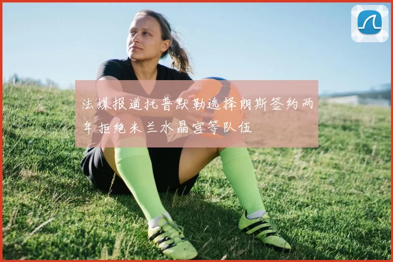 法媒报道托普默勒选择朗斯签约两年拒绝米兰水晶宫等队伍