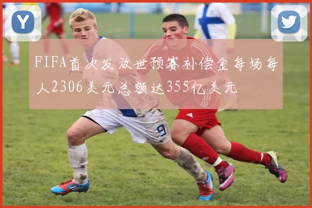 FIFA首次发放世预赛补偿金每场每人2306美元总额达355亿美元