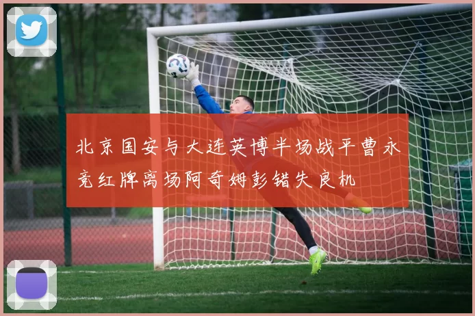 北京国安与大连英博半场战平曹永竞红牌离场阿奇姆彭错失良机