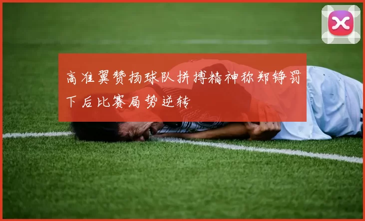 高准翼赞扬球队拼搏精神称郑铮罚下后比赛局势逆转