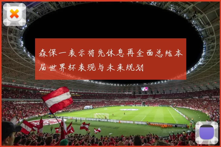 森保一表示将先休息再全面总结本届世界杯表现与未来规划