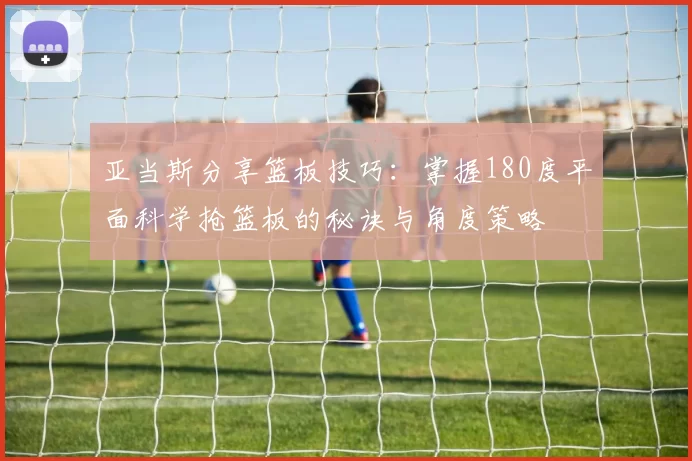 亚当斯分享篮板技巧：掌握180度平面科学抢篮板的秘诀与角度策略