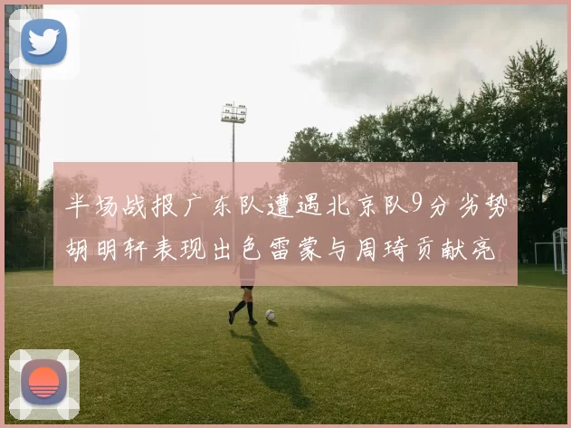 半场战报广东队遭遇北京队9分劣势胡明轩表现出色雷蒙与周琦贡献亮眼数据