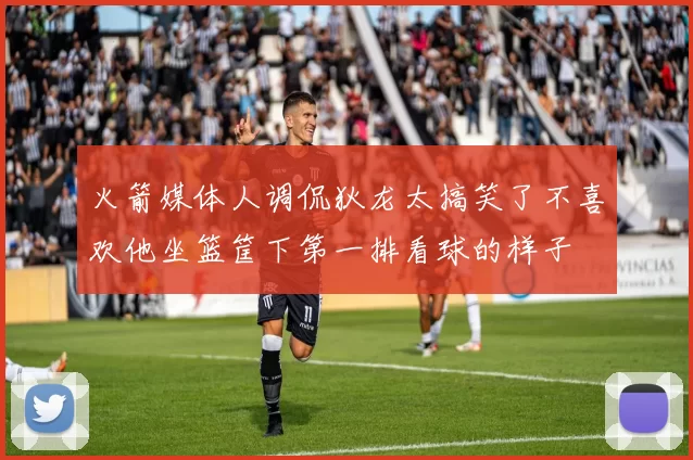 火箭媒体人调侃狄龙太搞笑了不喜欢他坐篮筐下第一排看球的样子