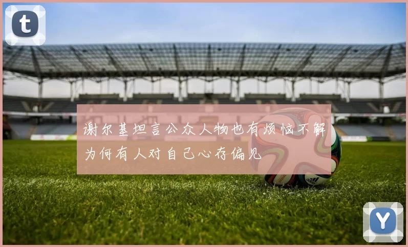 谢尔基坦言公众人物也有烦恼不解为何有人对自己心存偏见