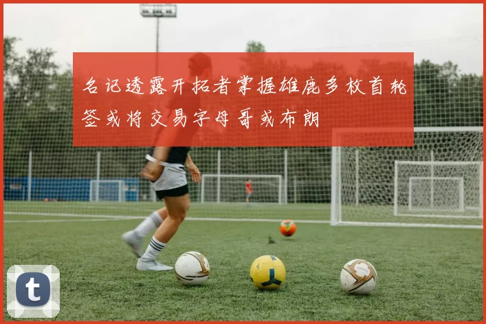 名记透露开拓者掌握雄鹿多枚首轮签或将交易字母哥或布朗